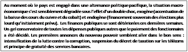 Zone de Texte: Au moment où le pays est engagé dans une alternance politique pacifique, la situation macro-économique s’est sensiblement dégradée sous l’effet d’un double choc, exogène (accentuation de la baisse des cours du cuivre et du cobalt) et endogène (financement souverain des élections plus lourd qu’initialement prévu).  Les finances publiques se sont détériorées ces dernières semaines. Un gel conservatoire de toutes les dépenses publiques autres que le paiement des fonctionnaires a été décidé. Les premières annonces du nouveau pouvoir semblent aller dans le bon sens : intensification de la lutte contre la corruption, suspension du décret de taxation sur les télécoms et principe de gratuité des services bancaires.